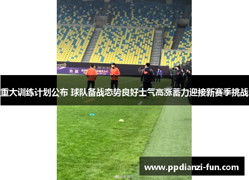 重大训练计划公布 球队备战态势良好士气高涨蓄力迎接新赛季挑战